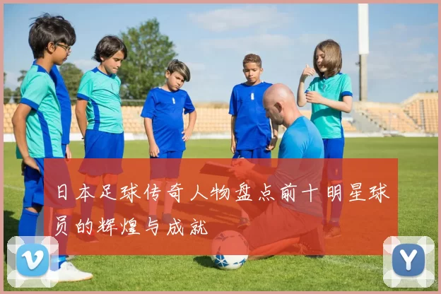日本足球传奇人物盘点前十明星球员的辉煌与成就