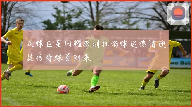 足球巨星闪耀深圳机场球迷热情迎接传奇球员到来