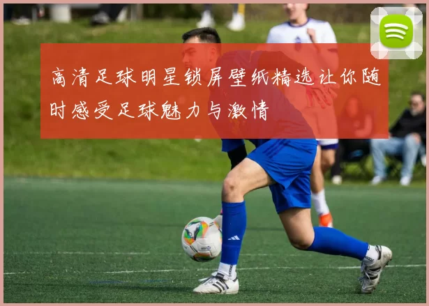 高清足球明星锁屏壁纸精选让你随时感受足球魅力与激情
