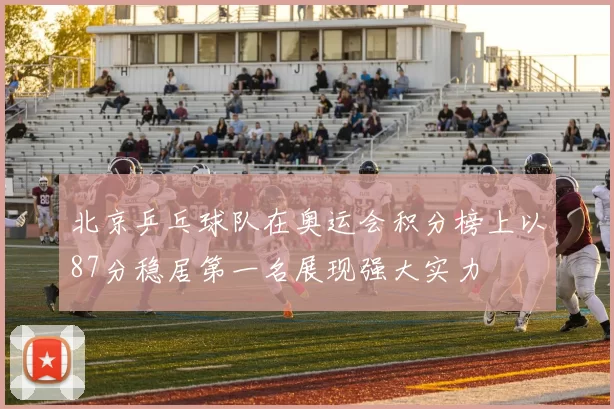 北京乒乓球队在奥运会积分榜上以87分稳居第一名展现强大实力