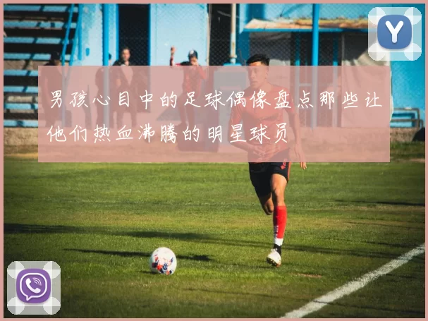 男孩心目中的足球偶像盘点那些让他们热血沸腾的明星球员