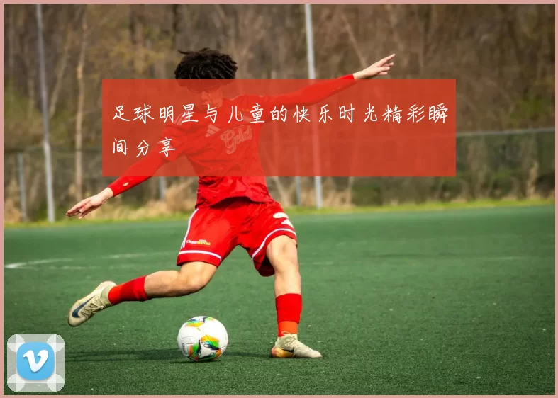 足球明星与儿童的快乐时光精彩瞬间分享