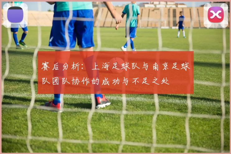 赛后分析：上海足球队与南京足球队团队协作的成功与不足之处