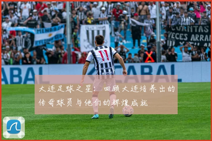 大连足球之星：回顾大连培养出的传奇球员与他们的辉煌成就
