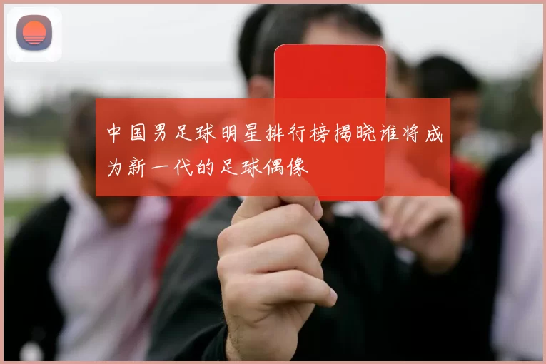 中国男足球明星排行榜揭晓谁将成为新一代的足球偶像
