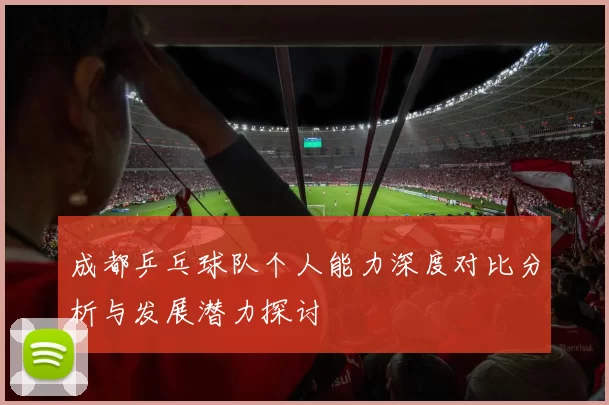 成都乒乓球队个人能力深度对比分析与发展潜力探讨